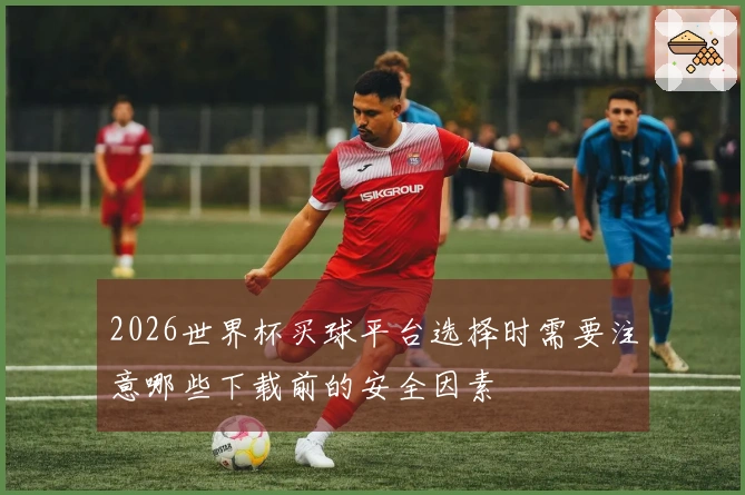 2026世界杯买球平台选择时需要注意哪些下载前的安全因素