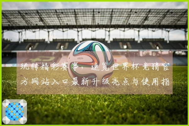 玩转精彩赛事，速览世界杯竞猜官方网站入口最新升级亮点与使用指南