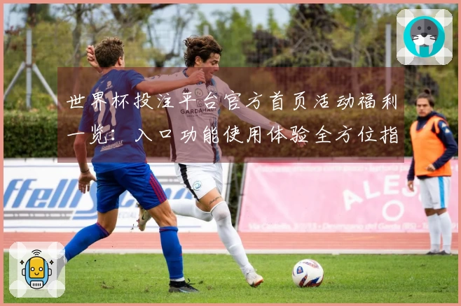 世界杯投注平台官方首页活动福利一览：入口功能使用体验全方位指南