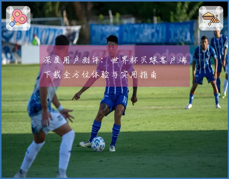 深度用户测评：世界杯买球客户端下载全方位体验与实用指南
