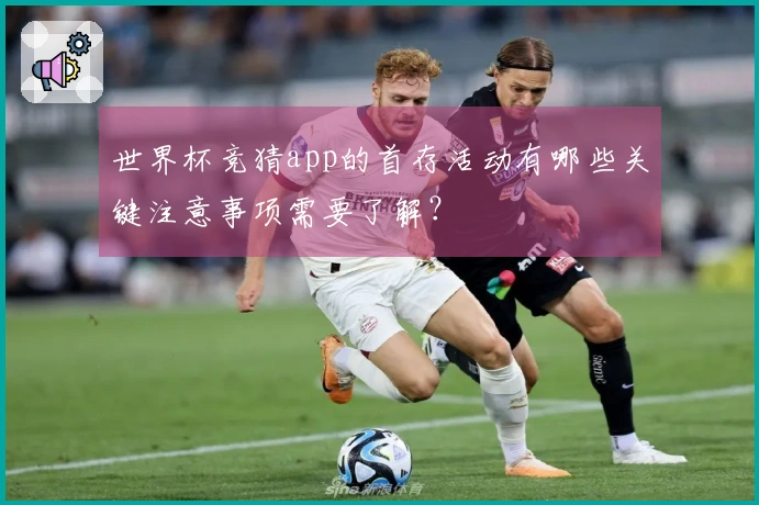 世界杯竞猜app的首存活动有哪些关键注意事项需要了解？